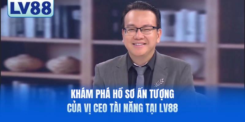 Khám phá hồ sơ ấn tượng của vị CEO tài năng tại LV88